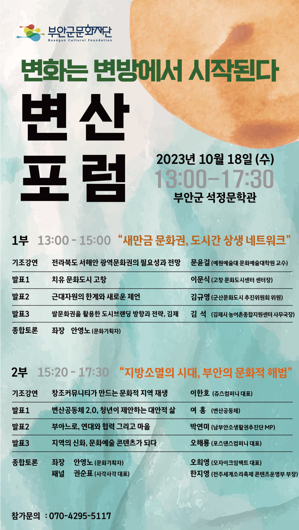 부안군문화재단 Buangun Cultural Foundation/변화는 변방에서 시작된다/변산 포럼/2023년 10월 18일 (수)/13:00-17:30/부안군 석정문학관/1부 13:00-15:00 “새만금 문화권, 도시간 상생 네트워크”/기조강연:전라북도 서해안 광역문화권의 필요성과 전망, 문윤걸 (예원예술대 문화예술대학원 교수)/발표1: 치유 문화도시 고창, 이문식 (고창 문화도시센터 센터장)/발표2:근대자원의 한계와 새로운 제언,김규영 (군산문화도시 추진위원회 위원)/발표3: 쌀문화권을 활용한 도시브랜딩 방향과 전략, 김제, 김석 (김제시 농어촌종합지원센터 사무국장)/종합토론: 좌장 안영노 (문화기획자)/2부 15:20-17:30 `지방소멸의 시대, 부안의 문화적 해법`/기조강연:창조커뮤니티가 만드는 문화적 지역 재생, 이한호 (쥬스컴퍼니 대표)/발표1: 변산공동체 2.0, 청년이 제안하는 대안적 삶, 여흥 (변산공동체)/발표2:부아느로, 연대와 협력 그리고 마을,박연미 (남부안소생활권추진단 MP)/발표3: 지역의 신화, 문화예술 콘텐츠가 되다, 오해룡 (포스댄스컴퍼니 대표)/종합토론: 좌장 안영노 (문화기획자),패널 권순표 (사각사각 대표),오희영 (모자이크임팩트 대표),한지영 (전주세계소리축제 콘텐츠운영부 부장)/참가문의 : 070-4295-5117